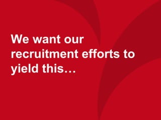 We want our
recruitment efforts to
yield this…
 