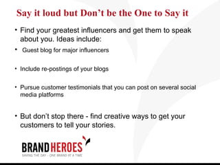Say it loud but Don’t be the One to Say it
• Find your greatest influencers and get them to speak
  about you. Ideas include:
• Guest blog for major influencers

• Include re-postings of your blogs


• Pursue customer testimonials that you can post on several social
  media platforms


• But don’t stop there - find creative ways to get your
  customers to tell your stories.
 