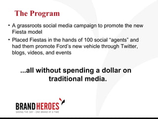 The Program
• A grassroots social media campaign to promote the new
  Fiesta model
• Placed Fiestas in the hands of 100 social “agents” and
  had them promote Ford’s new vehicle through Twitter,
  blogs, videos, and events


     ...all without spending a dollar on
                traditional media.
 
