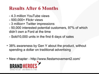 Results After 6 Months
 - 4.3 million YouTube views
 - 500,000+ Flickr views
 - 3 million+ Twitter impressions
 - 50,000 interested potential customers, 97% of which
 didn’t own a Ford at the time
 - Sold10,000 units in the first 6 days of sales

• 38% awareness by Gen Y about the product, without
  spending a dollar on traditional advertising

• New chapter - http://www.fiestamovement2.com/
 