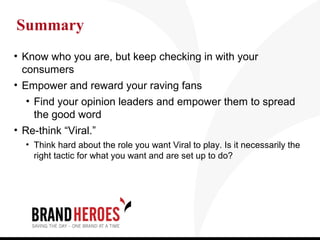 Summary
• Know who you are, but keep checking in with your
  consumers
• Empower and reward your raving fans
  • Find your opinion leaders and empower them to spread
    the good word
• Re-think “Viral.”
  • Think hard about the role you want Viral to play. Is it necessarily the
    right tactic for what you want and are set up to do?
 