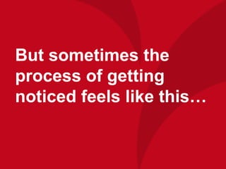 But sometimes the
process of getting
noticed feels like this…
 