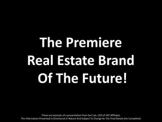 The Premiere
     Real Estate Brand
      Of The Future!

                  These are excerpts of a presentation from Earl Lee, CEO of HSF Affiliates.
The Information Presented Is Directional In Nature And Subject To Change As The Final Details Are Completed.
 