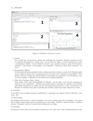 1.5. RSTUDIO 11
Figura 1.2: RStudio se divide em 4 partes
2. Console
É no console que o R mostrará a maioria dos resultados dos comandos. Também é possível escrever
os comandos diretamente no console, sem o uso do editor de código. É muito utilizado para testes
e experimentos rápidos. Um uso rápido do console é, por exemplo, chamar a ajuda do R usando o
comando ? (isso mesmo, a interrogação é um comando!). Voltaremos a falar deste comando ? em
breve.
3. Environment e History
No Environment ficarão guardados todos os objetos que forem criados na sessão do R. Entenda sessão
como o espaço de tempo entre o momento em que você inicia o R e o momento em que finaliza. Neste
período, tudo que você faz usa memória RAM e o processador do computador. E na aba History, como
você deve imaginar, o RStudio cria um histórico de comandos utilizados.
4. Files, Plots, Packages, Help e Viewer.
Nesta janela, estão várias funcionalidades do RStudio. Na aba Files, você terá uma navegação de
arquivos do seu computador. Também será possível definir o diretório de trabalho (você também
pode definir diretamente no código, mas isto será tratado posteriormente), ou seja, o R entende o seu
diretório de trabalho como ponto de partida para localizar arquivos que sejam chamados no script.
4.1 Aba Plots
A aba Plots trará os gráficos gerados, possibilitando a exportação para alguns formatos diferentes, como
.png e .pdf.
4.2 Aba Packages
Em Packages estão listados os pacotes instalados. Você pode verificar quais estão carregados e, caso neces-
sário, poderá carregar algum pacote necessário para a sua análise. Também é possível instalar e atualizar
pacotes. Novamente, tudo isto é possível fazer diretamente no código.
4.3 Aba Help
O nome já diz tudo. Esta aba será bastante utilizada por você. Saber usar o help é fundamental para evitar
 
