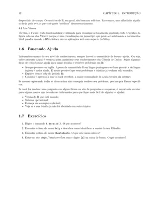 12 CAPÍTULO 1. INTRODUÇÃO
desperdício de tempo. Os usuários de R, em geral, são bastante solícitos. Entretanto, uma olhadinha rápida
no help pode evitar que você gaste “créditos” desnecessariamente.
4.4 Aba Viewer
Por fim, o Viewer. Esta funcionalidade é utilizada para visualizar-se localmente conteúdo web. O gráfico da
figura está na aba Viewer porque é uma visualização em javascript, que pode ser adicionada a documentos
html gerados usando o RMarkdown ou em aplicações web com suporte do Shiny.
1.6 Buscando Ajuda
Independentemente do seu nível de conhecimento, sempre haverá a necessidade de buscar ajuda. Ou seja,
saber procurar ajuda é essencial para aprimorar seus conhecimentos em Ciência de Dados. Segue algumas
dicas de como buscar ajuda para sanar dúvidas e resolver problemas em R:
• Sempre procure em inglês. Apesar da comunidade R em língua portuguesa ser bem grande, a de língua
inglesa é maior ainda. É muito provável que seus problemas e dúvidas já tenham sido sanados;
• Explore bem o help do próprio R;
• Conheça e aprenda a usar o stack overflow, a maior comunidade de ajuda técnica da internet.
Se mesmo explorando todas as dicas acima não conseguir resolver seu problema, procure por fóruns específi-
cos.
Se você for realizar uma pergunta em algum fórum ou site de perguntas e respostas, é importante atentar
para alguns pontos que deverão ser informados para que fique mais fácil de alguém te ajudar:
• Versão do R que está usando;
• Sistema operacional;
• Forneça um exemplo replicável;
• Veja se a sua dúvida já não foi abordada em outro tópico.
1.7 Exercícios
1. Digite o comando R.Version(). O que acontece?
2. Encontre o item de menu Help e descubra como identificar a versão do seu RStudio.
3. Encontre o item de menu Cheatsheets. O que este menu oferece?
4. Entre no site https://stackoverflow.com e digite [r] na caixa de busca. O que acontece?
 