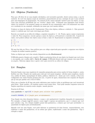 2.3. OBJETOS (VARIÁVEIS) 15
2.3 Objetos (Variáveis)
Para que o R deixe de ser uma simples calculadora, será necessário aprender, dentre outras coisas, o uso de
variáveis. Se você tem alguma noção de estatística, provavelmente já tem a intuição do que é uma variável
para uma linguagem de programação. No contexto do R, vamos entender variável como um objeto, ou seja,
como uma estrutura predefinida que vai “receber” algum valor. Utilizando uma linguagem mais técnica,
objeto (ou variável) é um pequeno espaço na memória do seu computador onde o R armazenará um valor
ou o resultado de um comando, utilizando um nome que você mesmo definiu.
Conhecer os tipos de objetos do R é fundamental. Para criar objetos, utiliza-se o símbolo <-. Este provavel-
mente é o símbolo que você mais verá daqui para frente.
Execute, no console ou no editor de códigos, o seguinte comando x <- 15. Pronto, agora o nome x representa
o valor 15. Para comprovar, execute apenas o nome do objeto x, o R mostrará o conteúdo dele. A partir de
então, você poderá utilizar esse objeto como se fosse o valor 15. Experimente os seguintes resultados:
x + 5
x * x / 2
2 ^ x
y <- x / 3
Dê uma boa lida em Dicas e boas práticas para um código organizado para aprender a organizar seus objetos
e funções da melhor maneira possível.
Todos os objetos que você criar estarão disponíveis na aba Environment.
O RStudio possui a função auto complete. Digite as primeiras letras de um objeto (ou função) que você criou
e, em seguida, use o atalho ctrl + barra de espaço. O RStudio listará tudo que começar com essas letras
no arquivo. Selecione algum item e aperte enter para escrevê-lo no editor de códigos.
2.4 Funções
Entenda função como uma sequência de comandos preparados para serem usados de forma simples e, assim,
facilitar sua vida. Funções são usadas para tudo que você possa imaginar: cálculos mais complexos, estatís-
tica, análise de dados, manipulação de dados, gráficos, relatórios etc. Assim que você o instala, o R já vem
configurado com várias funções prontas para uso. A partir de agora, chamaremos esse conjunto de funções
que já vem por padrão com o R de R Base.
Claro que as funções do R base não serão suficientes para resolver todos os problemas que você encontrará
pela frente. Nesse sentido, o R também mostra outro ponto forte. Você pode instalar conjuntos extras de
funções específicas de maneira muito simples: usando pacotes.
Funcões do R base.
raiz.quadrada <- sqrt(16) # função para calcular raiz quadrada
round(5.3499999, 2) # função para arredondamento
Uma função tem dois elementos básicos: o nome e o(s) parâmetro(s) (também chamados de argumentos).
Por exemplo, a função log(10) possui o nome log() e apenas um parâmetro, que é o número que você
quer calcular o log. Já a função round() possui dois parâmetros, o número que você quer arredondar e a
quantidade de dígitos para arredondamento.
Quando você usa uma função, você pode informar os parâmetros de duas formas: sequencialmente, sem
explicitar o nome dos parâmetros, ou na ordem que quiser, explicitando o nome dos parâmetros. Veja o
exemplo a seguir:
 