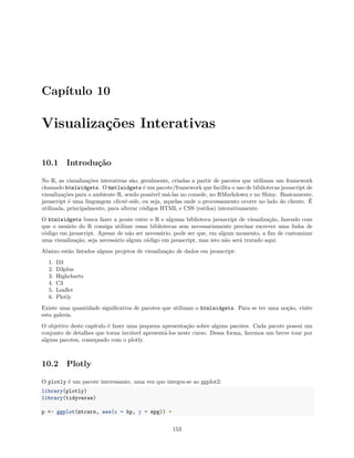 Capítulo 10
Visualizações Interativas
10.1 Introdução
No R, as visualizações interativas são, geralmente, criadas a partir de pacotes que utilizam um framework
chamado htmlwidgets. O hmtlwidgets é um pacote/framework que facilita o uso de bibliotecas javascript de
visualizações para o ambiente R, sendo possível usá-las no console, no RMarkdown e no Shiny. Basicamente,
javascript é uma linguagem client-side, ou seja, aquelas onde o processamento ocorre no lado do cliente. É
utilizada, principalmente, para alterar códigos HTML e CSS (estilos) interativamente.
O htmlwidgets busca fazer a ponte entre o R e alguma biblioteca javascript de visualização, fazendo com
que o usuário do R consiga utilizar essas bibliotecas sem necessariamente precisar escrever uma linha de
código em javascript. Apesar de não ser necessário, pode ser que, em algum momento, a fim de customizar
uma visualização, seja necessário algum código em javascript, mas isto não será tratado aqui.
Abaixo estão listados alguns projetos de visualização de dados em javascript:
1. D3
2. D3plus
3. Highcharts
4. C3
5. Leaflet
6. Plotly
Existe uma quantidade significativa de pacotes que utilizam o htmlwidgets. Para se ter uma noção, visite
esta galeria.
O objetivo deste capítulo é fazer uma pequena apresentação sobre alguns pacotes. Cada pacote possui um
conjunto de detalhes que torna inviável apresentá-los neste curso. Dessa forma, faremos um breve tour por
alguns pacotes, começando com o plotly.
10.2 Plotly
O plotly é um pacote interessante, uma vez que integra-se ao ggplot2:
library(plotly)
library(tidyverse)
p <- ggplot(mtcars, aes(x = hp, y = mpg)) +
153
 
