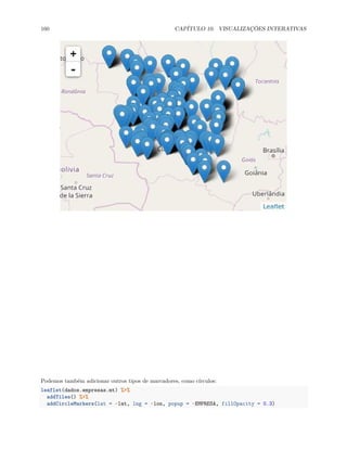 160 CAPÍTULO 10. VISUALIZAÇÕES INTERATIVAS
Podemos também adicionar outros tipos de marcadores, como círculos:
leaflet(dados.empresas.mt) %>%
addTiles() %>%
addCircleMarkers(lat = ~lat, lng = ~lon, popup = ~EMPRESA, fillOpacity = 0.3)
 