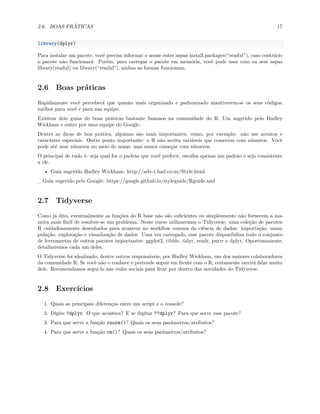 2.6. BOAS PRÁTICAS 17
library(dplyr)
Para instalar um pacote, você precisa informar o nome entre aspas install.packages(“readxl”), caso contrário
o pacote não funcionará. Porém, para carregar o pacote em memória, você pode usar com ou sem aspas
library(readxl) ou library(“readxl”), ambas as formas funcionam.
2.6 Boas práticas
Rapidamente você perceberá que quanto mais organizado e padronizado mantiverem-se os seus códigos,
melhor para você e para sua equipe.
Existem dois guias de boas práticas bastante famosos na comunidade do R. Um sugerido pelo Hadley
Wickham e outro por uma equipe do Google.
Dentre as dicas de boa prática, algumas são mais importantes, como, por exemplo: não use acentos e
caracteres especiais. Outro ponto importante: o R não aceita variáveis que comecem com números. Você
pode até usar números no meio do nome, mas nunca começar com números.
O principal de tudo é: seja qual for o padrão que você preferir, escolha apenas um padrão e seja consistente
a ele.
• Guia sugerido Hadley Wickham: http://adv-r.had.co.nz/Style.html
_ Guia sugerido pelo Google: https://google.github.io/styleguide/Rguide.xml
2.7 Tidyverse
Como já dito, eventualmente as funções do R base não são suficientes ou simplesmente não fornecem a ma-
neira mais fácil de resolver-se um problema. Neste curso utilizaremos o Tidyverse: uma coleção de pacotes
R cuidadosamente desenhados para atuarem no workflow comum da ciência de dados: importação, mani-
pulação, exploração e visualização de dados. Uma vez carregado, esse pacote disponibiliza todo o conjunto
de ferramentas de outros pacotes importantes: ggplot2, tibble, tidyr, readr, purrr e dplyr. Oportunamente,
detalharemos cada um deles.
O Tidyverse foi idealizado, dentre outros responsáveis, por Hadley Wickham, um dos maiores colaboradores
da comunidade R. Se você não o conhece e pretende seguir em frente com o R, certamente ouvirá falar muito
dele. Recomendamos segui-lo nas redes sociais para ficar por dentro das novidades do Tidyverse.
2.8 Exercícios
1. Quais as principais diferenças entre um script e o console?
2. Digite ?dplyr. O que acontece? E se digitar ??dplyr? Para que serve esse pacote?
3. Para que serve a função rnorm()? Quais os seus parâmetros/atributos?
4. Para que serve a função rm()? Quais os seus parâmetros/atributos?
 
