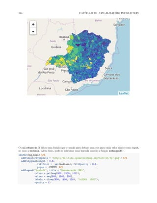 164 CAPÍTULO 10. VISUALIZAÇÕES INTERATIVAS
O colorNumeric() criou uma função que é usada para definir uma cor para cada valor usado como input,
no caso a mediana. Além disso, pode-se adicionar uma legenda usando a função addLegend().
leaflet(mg_mapa) %>%
addTiles(urlTemplate = 'http://{s}.tile.openstreetmap.org/{z}/{x}/{y}.png') %>%
addPolygons(weight = 0.8,
fillColor = ~pal(mediana), fillOpacity = 0.9,
popup = ~POPUP) %>%
addLegend("topleft", title = "Remuneração (R$)",
colors = pal(seq(800, 1500, 100)),
values = seq(800, 1500, 100),
labels = c(seq(800, 1400, 100), "u2265 1500"),
opacity = 1)
 