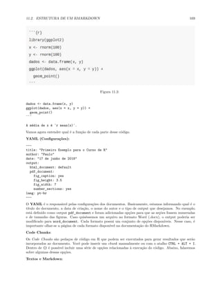 11.2. ESTRUTURA DE UM RMARKDOWN 169
Figura 11.2:
dados <- data.frame(x, y)
ggplot(dados, aes(x = x, y = y)) +
geom_point()
```
A média de x é `r mean(x)`.
Vamos agora entender qual é a função de cada parte desse código.
YAML (Configurações):
---
title: "Primeiro Exemplo para o Curso de R"
author: "Paulo"
date: "17 de junho de 2018"
output:
html_document: default
pdf_document:
fig_caption: yes
fig_height: 3.5
fig_width: 7
number_sections: yes
lang: pt-br
---
O YAML é o responsável pelas configurações dos documentos. Basicamente, estamos informando qual é o
título do documento, a data de criação, o nome do autor e o tipo de output que desejamos. No exemplo,
está definido como output pdf_document e foram adicionadas opções para que as seções fossem numeradas
e de tamanho das figuras. Caso quiséssemos um arquivo no formato Word (.docx), o output poderia ser
modificado para word_document. Cada formato possui um conjunto de opções disponíveis. Nesse caso, é
importante olhar-se a página de cada formato disponível na documentação do RMarkdown.
Code Chunks:
Os Code Chunks são pedaços de código em R que podem ser executados para gerar resultados que serão
incorporados ao documento. Você pode inserir um chunk manualmente ou com o atalho CTRL + ALT + I.
Dentro de {} é possível incluir uma série de opções relacionadas à execução do código. Abaixo, falaremos
sobre algumas dessas opções.
Textos e Markdown:
 