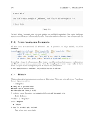 170 CAPÍTULO 11. RMARKDOWN
Figura 11.3:
Na figura acima, é mostrado como o texto se mistura com o código de markdown. Esse código markdown,
quando convertido, gerará a formatação desejada. Na próxima seção, detalharemos o que cada marcação faz.
11.3 Renderizando um documento
Há duas formas de se renderizar um documento .Rmd. A primeira é via função render() do pacote
rmarkdown.
render(input, output_format = NULL, output_file = NULL, output_dir = NULL,
output_options = NULL, intermediates_dir = NULL,
runtime = c("auto", "static", "shiny"),
clean = TRUE, params = NULL, knit_meta = NULL, envir = parent.frame(),
run_pandoc = TRUE, quiet = FALSE, encoding = getOption("encoding"))
Veja no help a função de cada argumento. Essa função é especialmente importante quando a renderização de
um RMarkdown está inserida dentro de uma rotina. Por exemplo, pode-se usar a função render() dentro
de um loop para criar-se vários pdf’s a partir de um relatório parametrizado.
A outra opção é usando o botão knit, disponível na interface do RStudio.
11.4 Sintaxe
Abaixo estão os principais elementos de sintaxe do RMarkdown. Vários são autoexplicativos. Para alguns,
faremos alguns comentários:
• Cabeçalhos:
# Cabeçalho de primeiro nível
## Cabeçalho de segundo nível
### Cabeçalho de terceiro nível
O resultado, em um documento com output definido como pdf_document, seria:
• Estilo de texto:
*Itálico* e **Negrito**
Itálico e Negrito
• Citações:
> Aqui vai um texto para citação
Aqui vai um texto para citação
 