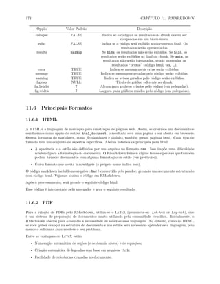 174 CAPÍTULO 11. RMARKDOWN
Opção Valor Padrão Descrição
collapse FALSE Indica se o código e os resultados do chunk devem ser
colapsados em um bloco único.
echo FALSE Indica se o código será exibido no documento final. Os
resultados serão apresentados.
results markup Se hide, os resultados não serão exibidos. Se hold, os
resultados serão exibidos ao final do chunk. Se asis, os
resultados não serão formatados, sendo mostrados os
resultados “brutos” (código html, tex, …).
error TRUE Indica se mensagens de erros serão exibidas.
message TRUE Indica se mensagens geradas pelo código serão exibidas.
warning TRUE Indica se avisos gerados pelo código serão exibidos.
fig.cap NULL Título de gráfico referente ao chunk.
fig.height 7 Altura para gráficos criados pelo código (em polegadas).
fig.width 7 Largura para gráficos criados pelo código (em polegadas).
11.6 Principais Formatos
11.6.1 HTML
A HTML é a linguagem de marcação para construção de páginas web. Assim, se criarmos um documento e
escolhermos como opção de output html_document, o resultado será uma página a ser aberta em browsers.
Outros formatos do markdown, como flexdashboard e ioslides, também geram páginas html. Cada tipo de
formato tem um conjunto de aspectos específicos. Abaixo listamos os principais para html:
• A aparência e o estilo são definidos por um arquivo no formato css. Isso impõe uma dificuldade
adicional para a formatação do documento. O Rmarkdown fornece alguns temas e pacotes que também
podem fornecer documentos com alguma formatação de estilo (ver prettydoc);
• Único formato que aceita htmlwidgets (o próprio nome indica isso).
O código markdown incluído no arquivo .Rmd é convertido pelo pandoc, gerando um documento estruturado
com código html. Vejamos abaixo o código em RMarkdown:
Após o processamento, será gerado o seguinte código html:
Esse código é interpretado pelo navegador e gera o seguinte resultado:
11.6.2 PDF
Para a criação de PDFs pelo RMarkdown, utiliza-se o LaTeX (pronuncia-se: Lah-tech or Lay-tech), que
é um sistema de preparação de documentos muito utilizado pela comunidade científica. Inicialmente, o
RMarkdown abstrai para o usuário a necessidade de saber-se essa linguagem. No entanto, como no HTML,
se você quiser avançar na estrutura do documento e nos estilos será necessário aprender esta linguagem, pelo
menos o suficiente para resolver o seu problema.
Entre as vantagens do LaTeX estão:
• Numeração automática de seções (e os demais níveis) e de equações;
• Criação automática de legendas com base em arquivos .bib;
• Facilidade de referências cruzadas no documento.
 