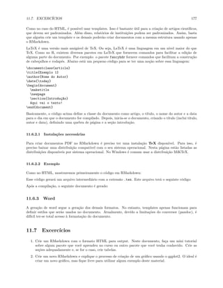 11.7. EXCERCÍCIOS 177
Como no caso do HTML, é possível usar templates. Isso é bastante útil para a criação de artigos científicos,
que devem ser padronizados. Além disso, relatórios de instituições podem ser padronizados. Assim, basta
que alguém crie um template e os demais poderão criar documentos com a mesma estrutura usando apenas
o RMarkdown.
LaTeX é uma versão mais amigável de TeX. Ou seja, LaTeX é uma linguagem em um nível maior do que
TeX. Como no R, existem diversos pacotes em LaTeX que fornecem comandos para facilitar a edição de
alguma parte do documento. Por exemplo: o pacote fancyhdr fornece comandos que facilitam a construção
de cabeçalhos e rodapés. Abaixo está um pequeno código para se ter uma noção sobre essa linguagem:
documentclass{article}
title{Exemplo 1}
author{Nome do Autor}
date{today}
begin{document}
maketitle
newpage
section{Introdução}
Aqui vai o texto!
end{document}
Basicamente, o código acima define a classe do documento como artigo, o título, o nome do autor e a data
para o dia em que o documento for compilado. Depois, inicia-se o documento, criando o título (inclui título,
autor e data), definindo uma quebra de página e a seção introdução.
11.6.2.1 Instalações necessárias
Para criar documentos PDF no RMarkdown é preciso ter uma instalação TeX disponível. Para isso, é
preciso baixar uma distribuição compatível com o seu sistema operacional. Nesta página estão listadas as
distribuições disponíveis por sistema operacional. No Windows é comum usar a distribuição MiKTeX.
11.6.2.2 Exemplo
Como no HTML, mostraremos primeiramente o código em RMarkdown:
Esse código gerará um arquivo intermediário com a extensão .tex. Este arquivo terá o seguinte código:
Após a compilação, o seguinte documento é gerado:
11.6.3 Word
A geração de word segue a geração dos demais formatos. No entanto, templates apenas funcionam para
definir estilos que serão usados no documento. Atualmente, devido a limitações do conversor (pandoc), é
difícil ter-se total acesso à formatação do documento.
11.7 Excercícios
1. Crie um RMarkdown com o formato HTML para output. Neste documento, faça um mini tutorial
sobre algum pacote que você aprendeu no curso ou outro pacote que você tenha conhecido. Crie as
seções adequadamente e, se for o caso, crie tabelas.
2. Crie um novo RMarkdown e explique o processo de criação de um gráfico usando o ggplot2. O ideal é
criar um novo gráfico, mas fique livre para utilizar algum exemplo deste material.
 