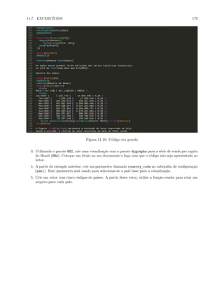 11.7. EXCERCÍCIOS 179
Figura 11.10: Código tex gerado
3. Utilizando o pacote WDI, crie uma visualização com o pacote dygraphs para a série de renda per capita
do Brasil (BRA). Coloque um título no seu documento e faça com que o código não seja apresentado ao
leitor.
4. A partir do exemplo anterior, crie um parâmetro chamado country_code no cabeçalho de configuração
(yaml). Este parâmetro será usado para selecionar-se o país base para a visualização.
5. Crie um vetor com cinco códigos de países. A partir deste vetor, utilize a função render para criar um
arquivo para cada país.
 