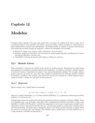 Capítulo 12
Modelos
O objetivo deste capítulo é dar uma visão geral sobre a estrutura de modelos no R. Isto é, quais são as
suas funções básicas, como especificar um modelo, recuperar resíduos, realizar predições etc. Esse processo é
parte fundamental de análises mais aprofundadas. Os modelos podem ser usados, de maneira não exclusiva,
para exploração de dados, geração de predições e análises de causalidade. Por exemplo:
• Descritivo: relação entre salários, idade, experiência e anos de estudo;
• Predição: modelo para identificar risco de fraude em uma transação bancária, classificação de imagens,
previsão do PIB para o ano que vem;
• Causalidade: aumento de imposto sobre cigarro e redução no consumo.
12.1 Modelo Linear
Vamos introduzir a estrutura de modelos no R a partir de modelos lineares. Trataremos do modelo linear
para regressão e do modelo de regressão logística para classificação. O modelo de regressão é utilizado quando
a variável de interesse (dependente ou target) é uma variável quantitativa contínua. Por exemplo, salários,
preços, notas em um exame etc. Por outro lado, modelos de classificação são utilizados quando a variável
de interesse é categórica. Por exemplo: uma pessoa tem ou não tem a doença X, o cliente pagou ou não o
cartão de crédito, o usuário X é um robô ou uma pessoa etc.
12.1.1 Regressão
Vamos começar com o modelo linear de regressão:
yi = β0 + β1x1i + β2x2i + ... + βkxki + ϵi, i = 1, ..., N,
onde y é a variável dependente, xk é a k-ésima variável explicativa, βk é o parâmetro estimado para k-ésima
variável e ϵ é o termo de erro.
A função lm() estima esse modelo pelo método denominado de mínimos quadrados ordinários (MQO). Antes
de exemplificarmos o uso da função, vamos falar sobre a representação simbólica do modelo, ou seja, como
especificar o modelo no R. Em geral, o modelo terá argumentos x e y, em que o usuário passa os dados nesses
argumentos ou terá a estrutura de fórmula. Por ser o método menos usado no modelo linear, detalharemos a
estrutura de fórmula. Na função lm(), é obrigatório passar-se um objeto da classe fórmula, ou algum objeto
que possa ser convertido para uma fórmula. Por exemplo: para o modelo linear com duas variáveis (y e x)
e uma constante, a fórmula correspondente é:
181
 
