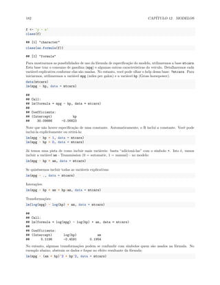 182 CAPÍTULO 12. MODELOS
f <- 'y ~ x'
class(f)
## [1] "character"
class(as.formula(f))
## [1] "formula"
Para mostrarmos as possibilidades de uso da fórmula de especificação do modelo, utilizaremos a base mtcars.
Esta base traz o consumo de gasolina (mpg) e algumas outras características do veículo. Detalharemos cada
variável explicativa conforme elas são usadas. No entanto, você pode olhar o help dessa base: ?mtcars. Para
iniciarmos, utilizaremos a variável mpg (miles per galon) e a variável hp (Gross horsepower).
data(mtcars)
lm(mpg ~ hp, data = mtcars)
##
## Call:
## lm(formula = mpg ~ hp, data = mtcars)
##
## Coefficients:
## (Intercept) hp
## 30.09886 -0.06823
Note que não houve especificação de uma constante. Automaticamente, o R inclui a constante. Você pode
inclui-la explicitamente ou retirá-la:
lm(mpg ~ hp + 1, data = mtcars)
lm(mpg ~ hp + 0, data = mtcars)
Já temos uma pista de como incluir mais variáveis: basta “adicioná-las” com o símbolo +. Isto é, vamos
incluir a variável am - Transmission (0 = automatic, 1 = manual) - no modelo:
lm(mpg ~ hp + am, data = mtcars)
Se quiséssemos incluir todas as variáveis explicativas:
lm(mpg ~ ., data = mtcars)
Interações:
lm(mpg ~ hp + am + hp:am, data = mtcars)
Transformações:
lm(log(mpg) ~ log(hp) + am, data = mtcars)
##
## Call:
## lm(formula = log(mpg) ~ log(hp) + am, data = mtcars)
##
## Coefficients:
## (Intercept) log(hp) am
## 5.1196 -0.4591 0.1954
No entanto, algumas transformações podem se confundir com símbolos quem são usados na fórmula. No
exemplo abaixo, abstraia os dados e foque no efeito resultante da fórmula:
lm(mpg ~ (am + hp)^2 + hp^2, data = mtcars)
 