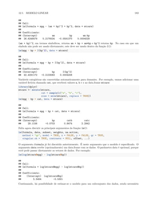 12.1. MODELO LINEAR 183
##
## Call:
## lm(formula = mpg ~ (am + hp)^2 + hp^2, data = mtcars)
##
## Coefficients:
## (Intercept) am hp am:hp
## 26.6248479 5.2176534 -0.0591370 0.0004029
(am + hp)^2, em termos simbólicos, retorna am + hp + am*hp e hp^2 retorna hp. No caso em que um
símbolo não pode ser usado diretamente, este deve ser usado dentro da função I():
lm(mpg ~ hp + I(hp^2), data = mtcars)
##
## Call:
## lm(formula = mpg ~ hp + I(hp^2), data = mtcars)
##
## Coefficients:
## (Intercept) hp I(hp^2)
## 40.4091172 -0.2133083 0.0004208
Variáveis categóricas são convertidas automaticamente para dummies. Por exemplo, vamos adicionar uma
variável fictícia chamada cat, que receberá valores a, b e c ao data.frame mtcars:
library(dplyr)
mtcars <- mutate(mtcars,
cat = sample(c("a", "b", "c"),
size = nrow(mtcars), replace = TRUE))
lm(mpg ~ hp + cat, data = mtcars)
##
## Call:
## lm(formula = mpg ~ hp + cat, data = mtcars)
##
## Coefficients:
## (Intercept) hp catb catc
## 29.1156 -0.0703 0.8474 2.2942
Falta agora discutir os principais argumentos da função lm():
lm(formula, data, subset, weights, na.action,
method = "qr", model = TRUE, x = FALSE, y = FALSE, qr = TRUE,
singular.ok = TRUE, contrasts = NULL, offset, ...)
O argumento formula já foi discutido anteriormente. É neste argumento que o modelo é especificado. O
argumento data recebe (opcionalmente) um data.frame com os dados. O parâmetro data é opcional, porque
você pode passar diretamente os vetores de dados. Por exemplo:
lm(log(mtcars$mpg) ~ log(mtcars$hp))
##
## Call:
## lm(formula = log(mtcars$mpg) ~ log(mtcars$hp))
##
## Coefficients:
## (Intercept) log(mtcars$hp)
## 5.5454 -0.5301
Continuando, há possibilidade de estimar-se o modelo para um subconjunto dos dados, sendo necessário
 