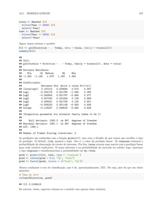 12.1. MODELO LINEAR 187
train <- Smarket %>%
filter(Year <= 2004) %>%
select(-Year)
test <- Smarket %>%
filter(Year == 2005) %>%
select(-Year)
Agora vamos estimar o modelo:
fit <- glm(Direction ~ . -Today, data = train, family = binomial())
summary(fit)
##
## Call:
## glm(formula = Direction ~ . - Today, family = binomial(), data = train)
##
## Deviance Residuals:
## Min 1Q Median 3Q Max
## -1.302 -1.190 1.079 1.160 1.350
##
## Coefficients:
## Estimate Std. Error z value Pr(>|z|)
## (Intercept) 0.191213 0.333690 0.573 0.567
## Lag1 -0.054178 0.051785 -1.046 0.295
## Lag2 -0.045805 0.051797 -0.884 0.377
## Lag3 0.007200 0.051644 0.139 0.889
## Lag4 0.006441 0.051706 0.125 0.901
## Lag5 -0.004223 0.051138 -0.083 0.934
## Volume -0.116257 0.239618 -0.485 0.628
##
## (Dispersion parameter for binomial family taken to be 1)
##
## Null deviance: 1383.3 on 997 degrees of freedom
## Residual deviance: 1381.1 on 991 degrees of freedom
## AIC: 1395.1
##
## Number of Fisher Scoring iterations: 3
As predições são realizadas com a função predict(), mas com o detalhe de que temos que escolher o tipo
de predição. O default, link, passará o logit. Isto é, o valor da predição linear. Já response estimará a
probabilidade da observação do evento de interesse. Por fim, terms retorna uma matriz com a predição linear
para cada variável explicativa. O nosso interesse é na probabilidade do mercado ter subido, logo, usaremos
o tipo response e transformaremos a probabilidade em Up e Down.
pred <- predict(fit, test, type = 'response')
pred <- ifelse(pred > 0.5, "Up", "Down")
pred <- factor(pred, levels = c("Down", "Up"))
Abaixo avaliamos o erro de classificação, que é de, aproximadamente, 52%. Ou seja, pior do que um chute
aleatório.
# Taxa de erro
ce(test$Direction, pred)
## [1] 0.5198413
Os autores, então, sugerem estimar-se o modelo com apenas duas variáveis.
 