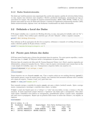 20 CAPÍTULO 3. LENDO OS DADOS
3.1.3 Dados Semiestruturados
São dados que também possuem uma organização fixa, porém não seguem o padrão de estrutura linha/coluna,
ou seja, seguem uma estrutura mais complexa e flexível, geralmente hierárquica, estruturada em tags ou
marcadores de campos. São exemplos de arquivos semiestruturados: JSON, XML, HTML, YAML etc. É o
formato mais usado em troca de dados pela internet e consumo de Application programming interface (API).
Dados semiestruturados, algumas vezes, são facilmente transformados em dados estruturados.
3.2 Definindo o Local dos Dados
O R sempre trabalha com o conceito de Working direcotry, ou seja, uma pasta de trabalho onde vai “ler” e
“escrever” os dados. Para verificar qual o diretório que o R está “olhando”, utilize o seguinte comando:
getwd() #Get Working Directory
Para informar ao R em qual pasta ele deve ler os arquivos, utilizamos o comando set working directory, que
muda o diretório padrão do R para leitura e escrita:
setwd('D:/caminho/do/arquivo/arquivo.csv')
3.3 Pacote para leitura dos dados
O R base possui funções para a leitura dos principais tipos de arquivos. Um outro pacote específico, e muito
bom para isso, é o readr. O Tidyverse inclui o carregamento do pacote readr.
Diversos tipos de arquivos são lidos pelo R: Comma-Separated Values (csv), Excel, arquivos separados por
delimitadores, colunas de tamanho fixo etc. Talvez o tipo de arquivo (estruturado) mais comum hoje em dia,
e mais simples de trabalhar, seja o csv. Começaremos a importar dados com arquivos csv.
library(tidyverse) # já carrega o readr
#ou
library(readr)
Vamos importar um csv chamado senado.csv. Caso o arquivo esteja em seu working directory (getwd()),
basta passar apenas o nome do arquivo para a função, caso contrário será necessário informar todo o caminho
até a pasta do arquivo. Usamos o read_csv() para fazer isso.
senado <- read_csv("senado.csv")
Esse comando carrega o conteúdo do arquivo senado.csv para o objeto (variável) senado. Após o carrega-
mento, começaremos a investigar o conteúdo desse objeto: os dados.
O head e o tail são funções para ver a “cabeça” e o “rabo” dos seus dados, ou seja, o começo e o fim das
amostras. É muito importante sempre observar a “aparência” dos dados após o carregamento. Essa obser-
vação ajuda a identificar erros básicos no carregamento, possibilitando ajustes o quanto antes, impedindo
que esses erros se propaguem. Repare que na primeira linha temos os nomes das colunas e, em seguida, os
registros.
head(senado)
## # A tibble: 6 x 15
## VoteNumber SenNumber SenatorUpper Vote Party GovCoalition State
## <int> <chr> <chr> <chr> <chr> <lgl> <chr>
## 1 2007001 PRS0002/07 FLEXA RIBEIRO S PSDB FALSE PA
## 2 2007001 PRS0002/07 ARTHUR VIRGILIO S PSDB FALSE AM
 