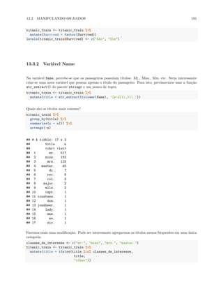 13.3. MANIPULANDO OS DADOS 191
titanic_train <- titanic_train %>%
mutate(Survived = factor(Survived))
levels(titanic_train$Survived) <- c("Não", "Sim")
13.3.2 Variável Name
Na variável Name, percebe-se que os passageiros possuíam títulos: Mr., Miss., Mrs. etc. Seria interessante
criar-se uma nova variável que possua apenas o título do passageiro. Para isto, precisaremos usar a função
str_extract() do pacote stringr e um pouco de regex.
titanic_train <- titanic_train %>%
mutate(title = str_extract(tolower(Name), '[a-z]{1,}.'))
Quais são os títulos mais comuns?
titanic_train %>%
group_by(title) %>%
summarise(n = n()) %>%
arrange(-n)
## # A tibble: 17 x 2
## title n
## <chr> <int>
## 1 mr. 517
## 2 miss. 182
## 3 mrs. 125
## 4 master. 40
## 5 dr. 7
## 6 rev. 6
## 7 col. 2
## 8 major. 2
## 9 mlle. 2
## 10 capt. 1
## 11 countess. 1
## 12 don. 1
## 13 jonkheer. 1
## 14 lady. 1
## 15 mme. 1
## 16 ms. 1
## 17 sir. 1
Faremos mais uma modificação. Pode ser interessante agregarmos os títulos menos frequentes em uma única
categoria.
classes_de_interesse <- c("mr.", "miss", "mrs.", "master.")
titanic_train <- titanic_train %>%
mutate(title = ifelse(title %in% classes_de_interesse,
title,
"other"))
 