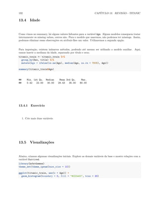 192 CAPÍTULO 13. REVISÃO - TITANIC
13.4 Idade
Como vimos no summary, há alguns valores faltantes para a variável Age. Alguns modelos conseguem tratar
internamente os missing values, outros não. Para o modelo que usaremos, não podemos ter missings. Assim,
podemos eliminar essas observações ou atribuir-lhes um valor. Utilizaremos a segunda opção.
Para imputação, existem inúmeros métodos, podendo até mesmo ser utilizado o modelo auxiliar. Aqui,
vamos inserir a mediana da idade, separando por título e sexo.
titanic_train <- titanic_train %>%
group_by(Sex, title) %>%
mutate(Age = ifelse(is.na(Age), median(Age, na.rm = TRUE), Age))
summary(titanic_train$Age)
## Min. 1st Qu. Median Mean 3rd Qu. Max.
## 0.42 22.00 30.00 29.43 35.00 80.00
13.4.1 Exercício
1. Crie mais duas variáveis:
13.5 Visualizações
Abaixo, criamos algumas visualizações iniciais. Explore as demais variáveis da base e mostre relações com a
variável Survived.
library(hrbrthemes)
theme_set(theme_ipsum(base_size = 10))
ggplot(titanic_train, aes(x = Age)) +
geom_histogram(boundary = 0, fill = "#223e63", bins = 20)
 