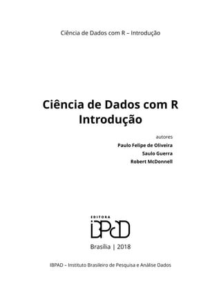 Ciência de Dados com R – Introdução
Ciência de Dados com R
Introdução
autores
Paulo Felipe de Oliveira
Saulo Guerra
Robert McDonnell
Brasília | 2018
IBPAD – Instituto Brasileiro de Pesquisa e Análise Dados
 