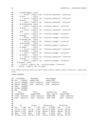 22 CAPÍTULO 3. LENDO OS DADOS
## .. ..$ SenatorUpper: list()
## .. .. ..- attr(*, "class")= chr "collector_character" "collector"
## .. ..$ Vote : list()
## .. .. ..- attr(*, "class")= chr "collector_character" "collector"
## .. ..$ Party : list()
## .. .. ..- attr(*, "class")= chr "collector_character" "collector"
## .. ..$ GovCoalition: list()
## .. .. ..- attr(*, "class")= chr "collector_logical" "collector"
## .. ..$ State : list()
## .. .. ..- attr(*, "class")= chr "collector_character" "collector"
## .. ..$ FP : list()
## .. .. ..- attr(*, "class")= chr "collector_integer" "collector"
## .. ..$ Origin : list()
## .. .. ..- attr(*, "class")= chr "collector_integer" "collector"
## .. ..$ Contentious : list()
## .. .. ..- attr(*, "class")= chr "collector_integer" "collector"
## .. ..$ PercentYes : list()
## .. .. ..- attr(*, "class")= chr "collector_double" "collector"
## .. ..$ IndGov : list()
## .. .. ..- attr(*, "class")= chr "collector_character" "collector"
## .. ..$ VoteType : list()
## .. .. ..- attr(*, "class")= chr "collector_integer" "collector"
## .. ..$ Content : list()
## .. .. ..- attr(*, "class")= chr "collector_character" "collector"
## .. ..$ Round : list()
## .. .. ..- attr(*, "class")= chr "collector_integer" "collector"
## ..$ default: list()
## .. ..- attr(*, "class")= chr "collector_guess" "collector"
## ..- attr(*, "class")= chr "col_spec"
Para verificar estatísticas básicas do objeto (média, mediana, quantis, mínimo, máximo etc.), quando apli-
cáveis:
summary(senado)
## VoteNumber SenNumber SenatorUpper
## Min. :2007001 Length:9262 Length:9262
## 1st Qu.:2008006 Class :character Class :character
## Median :2009003 Mode :character Mode :character
## Mean :2008483
## 3rd Qu.:2009048
## Max. :2010027
## Vote Party GovCoalition State
## Length:9262 Length:9262 Mode :logical Length:9262
## Class :character Class :character FALSE:3480 Class :character
## Mode :character Mode :character TRUE :5782 Mode :character
##
##
##
## FP Origin Contentious PercentYes
## Min. :1.000 Min. : 1.000 Min. :0.00000 Min. : 2.174
## 1st Qu.:2.000 1st Qu.: 1.000 1st Qu.:0.00000 1st Qu.: 66.667
## Median :2.000 Median : 2.000 Median :0.00000 Median : 96.078
## Mean :1.878 Mean : 2.595 Mean :0.01781 Mean : 82.509
## 3rd Qu.:2.000 3rd Qu.: 4.000 3rd Qu.:0.00000 3rd Qu.: 98.148
 
