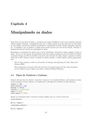 Capítulo 4
Manipulando os dados
Após obter uma boa fonte de dados, e carregá-los para poder trabalhá-los no R, você certamente precisará
realizar algumas limpezas e manipulações para que os dados estejam no ponto ideal para as fases finais
de uma análise: execução de modelos econométricos, visualizações de dados, tabelas agregadas, relatórios
etc. A realidade é que, na prática, os dados nunca estarão do jeito que você de fato precisa. Portanto, é
fundamental dominar técnicas de manipulação de dados.
Entendamos a manipulação de dados como o ato de transformar, reestruturar, limpar, agregar e juntar os
dados. Para se ter uma noção da importância dessa fase, alguns estudiosos da área de Ciência de Dados
costumam afirmar que 80% do trabalho é encontrar uma boa fonte de dados, limpar e preparar os dados,
sendo que os 20% restantes seriam o trabalho de aplicar modelos e realizar alguma análise propriamente
dita.
80% of data analysis is spent on the process of cleaning and preparing the data (Dasu and
Johnson, 2003).
Data preparation is not just a first step, but must be repeated many over the course of analysis
as new problems come to light or new data is collected (Hadley Wickham).
4.1 Tipos de Variáveis e Colunas
Existem diversos tipos de objetos, e cada tipo “armazena” um conteúdo diferente, desde tabelas de dados
recém-carregados a textos, números, ou simplesmente a afirmação de verdadeiro ou falso (Boleano).
inteiro <- 928
outro.inteiro <- 5e2
decimal <- 182.93
caracter <- 'exportação'
logico <- TRUE
outro.logico <- FALSE
Repare nas atribuições acima. Usaremos a função class() para ver o tipo de cada uma:
class(inteiro)
## [1] "numeric"
class(outro.inteiro)
## [1] "numeric"
25
 