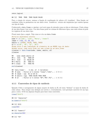4.1. TIPOS DE VARIÁVEIS E COLUNAS 27
vetor.logical
## [1] TRUE TRUE TRUE FALSE FALSE
Para a criação de vetores, usamos a função de combinação de valores c() (combine). Esta função vai
combinar todos os parâmetros em um único vetor. Lembre-se: vetores são sequências que contêm apenas
um tipo de dado.
Conhecendo o data.frame e o vector, você será capaz de entender como os dois se relacionam. Cada coluna
de um data frame é um vetor. Um data frame pode ter colunas de diferentes tipos, mas cada coluna só pode
ter registros de um único tipo.
Ficará mais claro a seguir. Veja como se cria um data.frame:
#cria-se diferentes vetores
nome <- c('João', 'José', 'Maria', 'Joana')
idade <- c(45, 12, 28, 31)
adulto <- c(TRUE, FALSE, TRUE, TRUE)
uf <- c('DF', 'SP', 'RJ', 'MG')
#cada vetor é uma combinação de elementos de um MESMO tipo de dados
#sendo assim, cada vetor pode ser uma coluna de um data.frame
clientes <- data.frame(nome, idade, adulto, uf)
clientes
## nome idade adulto uf
## 1 João 45 TRUE DF
## 2 José 12 FALSE SP
## 3 Maria 28 TRUE RJ
## 4 Joana 31 TRUE MG
str(clientes)
## 'data.frame': 4 obs. of 4 variables:
## $ nome : Factor w/ 4 levels "Joana","João",..: 2 3 4 1
## $ idade : num 45 12 28 31
## $ adulto: logi TRUE FALSE TRUE TRUE
## $ uf : Factor w/ 4 levels "DF","MG","RJ",..: 1 4 3 2
4.1.1 Conversões de tipos de variáveis
Quando é feito o carregamento de algum arquivo de dados no R, ele tenta “deduzir” os tipos de dados de
cada coluna. Nem sempre essa dedução sai correta e, eventualmente, você precisará converter de um tipo
para o outro. O R tem algumas funções para fazer essas conversões.
class("2015")
## [1] "character"
as.numeric("2015")
## [1] 2015
class(55)
## [1] "numeric"
as.character(55)
## [1] "55"
 