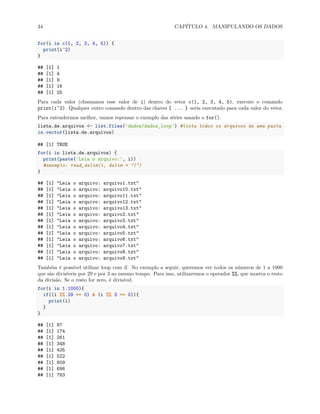 34 CAPÍTULO 4. MANIPULANDO OS DADOS
for(i in c(1, 2, 3, 4, 5)) {
print(i^2)
}
## [1] 1
## [1] 4
## [1] 9
## [1] 16
## [1] 25
Para cada valor (chamamos esse valor de i) dentro do vetor c(1, 2, 3, 4, 5), execute o comando
print(i^2). Qualquer outro comando dentro das chaves { ... } seria executado para cada valor do vetor.
Para entendermos melhor, vamos repensar o exemplo das séries usando o for().
lista.de.arquivos <- list.files('dados/dados_loop') #lista todos os arquivos de uma pasta
is.vector(lista.de.arquivos)
## [1] TRUE
for(i in lista.de.arquivos) {
print(paste('Leia o arquivo:', i))
#exemplo: read_delim(i, delim = "|")
}
## [1] "Leia o arquivo: arquivo1.txt"
## [1] "Leia o arquivo: arquivo10.txt"
## [1] "Leia o arquivo: arquivo11.txt"
## [1] "Leia o arquivo: arquivo12.txt"
## [1] "Leia o arquivo: arquivo13.txt"
## [1] "Leia o arquivo: arquivo2.txt"
## [1] "Leia o arquivo: arquivo3.txt"
## [1] "Leia o arquivo: arquivo4.txt"
## [1] "Leia o arquivo: arquivo5.txt"
## [1] "Leia o arquivo: arquivo6.txt"
## [1] "Leia o arquivo: arquivo7.txt"
## [1] "Leia o arquivo: arquivo8.txt"
## [1] "Leia o arquivo: arquivo9.txt"
Também é possível utilizar loop com if. No exemplo a seguir, queremos ver todos os números de 1 a 1000
que são divisíveis por 29 e por 3 ao mesmo tempo. Para isso, utilizaremos o operador %%, que mostra o resto
da divisão. Se o resto for zero, é divisível.
for(i in 1:1000){
if((i %% 29 == 0) & (i %% 3 == 0)){
print(i)
}
}
## [1] 87
## [1] 174
## [1] 261
## [1] 348
## [1] 435
## [1] 522
## [1] 609
## [1] 696
## [1] 783
 