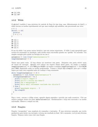 4.3. LOOPS 35
## [1] 870
## [1] 957
4.3.2 While
O while() também é uma estrutura de controle de fluxo do tipo loop, mas, diferentemente do for(), o
while executa as tarefas repetidamente até que uma condição seja satisfeita, não percorrendo um vetor.
i <- 1
while(i <= 5){
print(i)
i <- i + 1
}
## [1] 1
## [1] 2
## [1] 3
## [1] 4
## [1] 5
O uso do while é um pouco menos intuitivo, mas não menos importante. O while é mais apropriado para
eventos de automação ou simulação, onde tarefas serão executadas quando um “gatilho” for acionado. Um
simples exemplo para ajudar na intuição de seu uso é:
automatico <- list.files('dados/automatico/')
length(automatico) == 0
Temos uma pasta vazia. O loop abaixo vai monitorar essa pasta. Enquanto essa pasta estiver vazia,
ele estará em execução. Quando você colocar um arquivo dentro dessa pasta, vai mudar a condição
length(automatico) == 0 de TRUE para FALSE e vai mudar a condição length(automatico) > 0 de FALSE
para TRUE, disparando todas as tarefas programadas. Usamos a função Sys.sleep(5) para que o código
espere por mais cinco segundos antes de começar o loop novamente.
while (length(automatico) == 0) {
automatico <- list.files('dados/automatico/')
if(length(automatico) > 0) {
print('O arquivo chegou!')
print('Inicia a leitura dos dados')
print('Faz a manipulação')
print('Envia email informando conclusão dos cálculos')
} else {
print('aguardando arquivo...')
Sys.sleep(5)
}
}
Faça o teste: execute o código acima, aguarde alguns segundos e perceba que nada aconteceu. Crie um
arquivo qualquer dentro da pasta dados/automatico/. Imediatamente o loop será encerrado e as tarefas
executadas. Observe o output em tela.
4.3.3 Funções
Funções “encapsulam” uma sequência de comandos e instruções. É uma estrutura nomeada, que recebe
parâmetros para iniciar sua execução e retorna um resultado ao final. Até o momento, você já usou diversas
funções. Vejamos então como criar uma função:
 