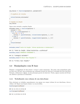 36 CAPÍTULO 4. MANIPULANDO OS DADOS
sua_funcao <- function(parametro1, parametro2){
# sequência de tarefas
return(valores_retornados)
}
# chamada da função
sua_funcao
Agora tente entender a seguinte função:
montanha_russa <- function(palavra) {
retorno <- NULL
for(i in 1:nchar(palavra)) {
if(i %% 2 == 0) {
retorno <- paste0(retorno, tolower(substr(palavra, i, i)))
} else {
retorno <- paste0(retorno, toupper(substr(palavra, i, i)))
}
}
return(retorno)
}
montanha_russa('teste de função: letras maiúsculas e minúsculas')
## [1] "TeStE De fUnÇãO: lEtRaS MaIúScUlAs e mInÚsCuLaS"
montanha_russa('CONSEGUIU ENTENDER?')
## [1] "CoNsEgUiU EnTeNdEr?"
montanha_russa('É Fácil Usar Funções!')
## [1] "É FáCiL UsAr fUnÇõEs!"
4.4 Manipulações com R base
Dominar a manipulação de data frames e vetores é muito importante. Em geral, toda manipulação pode
ser feita com o R base, mas acreditamos que utilizando técnicas do tidyverse a atividade fica bem mais fácil.
Portanto, utilizaremos o dplyr, um dos principais pacotes do tidyverse. Porém, alguns conceitos do R base
são clássicos e precisam ser dominados.
4.4.1 Trabalhando com colunas de um data.frame
Para selecionar ou trabalhar separadamente com apenas um campo (coluna) do seu data.frame, deve-se
utilizar o $. Repare nas funções abaixo e no uso do sifrão.
head(airquality$Ozone)
## [1] 41 36 12 18 NA 28
tail(airquality$Ozone)
## [1] 14 30 NA 14 18 20
 