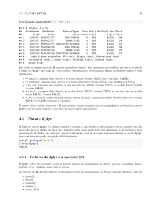 4.5. PACOTE DPLYR 39
head(senado[senado$Party == 'PDT', ])
## # A tibble: 6 x 15
## VoteNumber SenNumber SenatorUpper Vote Party GovCoalition State
## <int> <chr> <chr> <chr> <chr> <lgl> <chr>
## 1 2007001 PRS0002/07 JOAO DURVAL N PDT FALSE BA
## 2 2007001 PRS0002/07 OSMAR DIAS N PDT FALSE PR
## 3 2007001 PRS0002/07 CRISTOVAM BUARQUE A PDT FALSE DF
## 4 2007002 PLS0229/06 JOAO DURVAL S PDT FALSE BA
## 5 2007002 PLS0229/06 OSMAR DIAS S PDT FALSE PR
## 6 2007002 PLS0229/06 CRISTOVAM BUARQUE S PDT FALSE DF
## # ... with 8 more variables: FP <int>, Origin <int>, Contentious <int>,
## # PercentYes <dbl>, IndGov <chr>, VoteType <int>, Content <chr>,
## # Round <int>
Em todas as comparações do R usamos operadores lógicos. São operações matemáticas em que o resultado
é TRUE ou FALSE (tipo logic). Para melhor entendimento, selecionamos alguns operadores lógicos e seus
significados:
• == igual a: compara dois objetos e se forem iguais retorna TRUE, caso contrário, FALSE;
• != diferente: compara dois objetos e se forem diferentes retorna TRUE, caso contrário, FALSE;
• | ou (or): compara dois objetos, se um dos dois for TRUE, retorna TRUE, se os dois forem FALSE,
retorna FALSE;
• & e (and): compara dois objetos, se os dois forem TRUE, retorna TRUE, se um dos dois ou os dois
forem FALSE, retorna FALSE;
• >, >=, <, <= maior, maior ou igual, menor, menor ou igual: compara grandeza de dois números e retorna
TRUE ou FALSE conforme a condição;
É possível fazer muita coisa com o R base, porém, vamos avançar com as manipulações, utilizando o pacote
dplyr, por ser mais simples e, por isso, de mais rápido aprendizado.
4.5 Pacote dplyr
O forte do pacote dplyr é a sintaxe simples e concisa, o que facilita o aprendizado e torna o pacote um dos
preferidos para as tarefas do dia a dia. Também conta como ponto forte sua otimização de performance para
manipulação de dados. Ao carregar o pacote tidyverse, você já carregará automaticamente o pacote dplyr,
mas você também pode carregá-lo individualmente:
install.packages("dplyr")
library(dplyr)
?dplyr
4.5.1 Verbetes do dplyr e o operador %>%
O dplyr cobre praticamente todas as tarefas básicas da manipulação de dados: agregar, sumarizar, filtrar,
ordenar, criar variáveis, joins, dentre outras.
As funções do dplyr reproduzem as principais tarefas da manipulação, de forma bastante intuitiva. Veja só:
• select()
• filter()
• arrange()
• mutate()
• group_by()
 