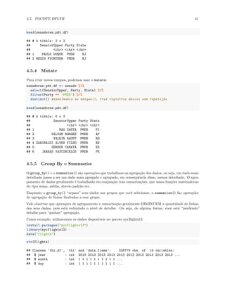 4.5. PACOTE DPLYR 41
head(senadores.pdt.df)
## # A tibble: 2 x 3
## SenatorUpper Party State
## <chr> <chr> <chr>
## 1 PAULO DUQUE PMDB RJ
## 2 REGIS FICHTNER PMDB RJ
4.5.4 Mutate
Para criar novos campos, podemos usar o mutate:
senadores.pdt.df <- senado %>%
select(SenatorUpper, Party, State) %>%
filter(Party == 'PMDB') %>%
distinct() #semelhante ao unique(), traz registros únicos sem repetição
head(senadores.pdt.df)
## # A tibble: 6 x 3
## SenatorUpper Party State
## <chr> <chr> <chr>
## 1 MAO SANTA PMDB PI
## 2 GILVAM BORGES PMDB AP
## 3 VALDIR RAUPP PMDB RO
## 4 GARIBALDI ALVES FILHO PMDB RN
## 5 GERSON CAMATA PMDB ES
## 6 JARBAS VASCONCELOS PMDB PE
4.5.5 Group By e Summarise
O group_by() e o summarise() são operações que trabalham na agregação dos dados, ou seja, um dado mais
detalhado passa a ser um dado mais agregado e agrupado, em consequência disso, menos detalhado. O agru-
pamento de dados geralmente é trabalhado em conjunção com sumarizações, que usam funções matemáticas
do tipo soma, média, desvio padrão etc.
Enquanto o group_by() “separa” seus dados nos grupos que você selecionar, o summarise() faz operações
de agregação de linhas limitadas a esse grupo.
Vale observar que operações de agrupamento e sumarização geralmente DIMINUEM a quantidade de linhas
dos seus dados, pois está reduzindo o nível de detalhe. Ou seja, de alguma forma, você está “perdendo”
detalhe para “ganhar” agregação.
Como exemplo, utilizaremos os dados disponíveis no pacote nycflights13:
install.packages("nycflights13")
library(nycflights13)
data("flights")
str(flights)
## Classes 'tbl_df', 'tbl' and 'data.frame': 336776 obs. of 19 variables:
## $ year : int 2013 2013 2013 2013 2013 2013 2013 2013 2013 2013 ...
## $ month : int 1 1 1 1 1 1 1 1 1 1 ...
## $ day : int 1 1 1 1 1 1 1 1 1 1 ...
 