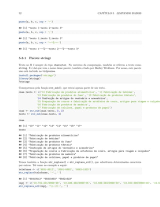 52 CAPÍTULO 5. LIMPANDO DADOS
paste(a, b, c, sep = '-')
## [1] "texto 1-texto 2-texto 3"
paste(a, b, c, sep = ';')
## [1] "texto 1;texto 2;texto 3"
paste(a, b, c, sep = '---%---')
## [1] "texto 1---%---texto 2---%---texto 3"
5.3.1 Pacote stringr
Texto no R é sempre do tipo character. No universo da computação, também se referem a texto como
string. E é daí que vem o nome desse pacote, também criado por Hadley Wickham. Por acaso, este pacote
não está incluído no tidyverse.
install.packages('stringr')
library(stringr)
?stringr
Começaremos pela função str_sub(), que extrai apenas parte de um texto.
cnae.texto <- c('10 Fabricação de produtos alimentícios', '11 Fabricação de bebidas',
'12 Fabricação de produtos do fumo', '13 Fabricação de produtos têxteis',
'14 Confecção de artigos do vestuário e acessórios',
'15 Preparação de couros e fabricação de artefatos de couro, artigos para viagem e calçados
'16 Fabricação de produtos de madeira',
'17 Fabricação de celulose, papel e produtos de papel')
cnae <- str_sub(cnae.texto, 0, 2)
texto <- str_sub(cnae.texto, 4)
cnae
## [1] "10" "11" "12" "13" "14" "15" "16" "17"
texto
## [1] "Fabricação de produtos alimentícios"
## [2] "Fabricação de bebidas"
## [3] "Fabricação de produtos do fumo"
## [4] "Fabricação de produtos têxteis"
## [5] "Confecção de artigos do vestuário e acessórios"
## [6] "Preparação de couros e fabricação de artefatos de couro, artigos para viagem e calçados"
## [7] "Fabricação de produtos de madeira"
## [8] "Fabricação de celulose, papel e produtos de papel"
Temos também a função str_replace() e str_replace_all(), que substituem determinados caracteres
por outros. Tal como no exemplo a seguir:
telefones <- c('9931-9512', '8591-5892', '8562-1923')
str_replace(telefones, '-', '')
## [1] "99319512" "85915892" "85621923"
cnpj <- c('19.702.231/9999-98', '19.498.482/9999-05', '19.499.583/9999-50', '19.500.999/9999-46', '19.50
str_replace_all(cnpj, '.|/|-', '')
 