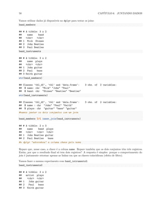 58 CAPÍTULO 6. JUNTANDO DADOS
Vamos utilizar dados já disponíveis no dplyr para testar os joins:
band_members
## # A tibble: 3 x 2
## name band
## <chr> <chr>
## 1 Mick Stones
## 2 John Beatles
## 3 Paul Beatles
band_instruments
## # A tibble: 3 x 2
## name plays
## <chr> <chr>
## 1 John guitar
## 2 Paul bass
## 3 Keith guitar
str(band_members)
## Classes 'tbl_df', 'tbl' and 'data.frame': 3 obs. of 2 variables:
## $ name: chr "Mick" "John" "Paul"
## $ band: chr "Stones" "Beatles" "Beatles"
str(band_instruments)
## Classes 'tbl_df', 'tbl' and 'data.frame': 3 obs. of 2 variables:
## $ name : chr "John" "Paul" "Keith"
## $ plays: chr "guitar" "bass" "guitar"
#vamos juntar os dois conjuntos com um join
band_members %>% inner_join(band_instruments)
## # A tibble: 2 x 3
## name band plays
## <chr> <chr> <chr>
## 1 John Beatles guitar
## 2 Paul Beatles bass
#o dplyr "adivinhou" a coluna chave pelo nome
Repare que, nesse caso, a chave é a coluna name. Repare também que os dois conjuntos têm três registros.
Então, por que o resultado final só tem dois registros? A resposta é simples: porque o comportamento do
join é justamente retornar apenas as linhas em que as chaves coincidiram (efeito de filtro).
Vamos fazer o mesmo experimento com band_intruments2:
band_instruments2
## # A tibble: 3 x 2
## artist plays
## <chr> <chr>
## 1 John guitar
## 2 Paul bass
## 3 Keith guitar
 