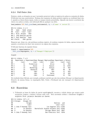 6.3. EXERCÍCIOS 63
6.2.4 Full Outer Join
Existem, ainda, as situações em que é necessário preservar todos os registros de ambos os conjuntos de dados.
O full join tem essa característica. Nenhum dos conjuntos de dados perderá registros no resultado final, isto
é, quando as chaves forem iguais, todos os campos estarão preenchidos. Quando não houver ocorrência das
chaves em ambos os lados, será informado NA em qualquer um deles.
band_members %>% full_join(band_instruments2, by = c('name' = 'artist'))
## # A tibble: 4 x 3
## name band plays
## <chr> <chr> <chr>
## 1 Mick Stones <NA>
## 2 John Beatles guitar
## 3 Paul Beatles bass
## 4 Keith <NA> guitar
Reparem que, dessa vez, não perdemos nenhum registro, de nenhum conjunto de dados, apenas teremos NA
quando a ocorrência da chave não acontecer em alguns dos conjuntos.
O full join funciona da seguinte forma:
final4 <- departamentos %>%
full_join(empregados, by = c('Manager'='Employee'))
final4
## # A tibble: 7 x 6
## Department.x DepartmentName Manager EmployeeName Department.y Salary
## <int> <chr> <int> <chr> <int> <int>
## 1 11 Production 1 Alice 11 800
## 2 12 Sales 4 Daniel 12 1000
## 3 13 Marketing 5 Evelyn 13 800
## 4 14 Research NA <NA> NA NA
## 5 NA <NA> 2 Bob 11 600
## 6 NA <NA> 3 Carla 12 900
## 7 NA <NA> 6 Ferdinand 21 700
Do resultado desse full join, por exemplo, podemos concluir que não tem nenhum Manager no departamento
Resarch, da mesma forma, os empregados Bob, Carla e Ferdinand não são managers de departamento
nenhum.
6.3 Exercícios
1. Utilizando as bases de dados do pacote nycflights13, encontre a tabela abaixo que mostra quais
aeroportos (origem e destino) tiveram mais voos. Será necessário utilizar o dataframe flights e
airports. Dica: primeiro descubra as chaves.
## # A tibble: 217 x 3
## # Groups: Origem [3]
## Origem Destino qtd
## <chr> <chr> <int>
## 1 John F Kennedy Intl Los Angeles Intl 11262
## 2 La Guardia Hartsfield Jackson Atlanta Intl 10263
## 3 La Guardia Chicago Ohare Intl 8857
## 4 John F Kennedy Intl San Francisco Intl 8204
 