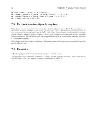 68 CAPÍTULO 7. ESCREVENDO DADOS
## 'data.frame': 5 obs. of 3 variables:
## $ Nome : Factor w/ 5 levels "Ana Maria","Carlos",..: 2 3 1 5 4
## $ Estado: Factor w/ 5 levels "Brasília","Ceará",..: 1 4 3 5 2
## $ Idade : num 23 24 22 29 28
7.3 Escrevendo outros tipos de arquivos
Outra forma bastante importante de escrever dados é em planilhas: o famoso Excel. Recomendamos o co-
nhecimento do pacote openxlsx. É um pacote que lê e escreve arquivos Excel sem nenhuma dependência de
Java, que pode acabar dando muita dor de cabeça para manter e normalmente consome bastante memória.
Para Windows, o openxlsx precisa do Rtools: https://cran.r-project.org/bin/windows/Rtools/. Recomen-
damos a experiência com este pacote, pois com ele é possível a criação de planilhas bem acabadas, com cores
e formatações complexas.
Outra forma de escrita de dados é utilizando o RMarkdown, mas este formato merece um capítulo específico
para detalhar seu uso.
7.4 Exercícios
.1 Escolha qualquer dataframe já trabalhado até agora e escreva-o em csv.
.2 Experimente algo semelhante ao exemplo a seguir: escolha qualquer dataframe, save-o como Rdata,
remova-o com o rm() e, em seguida, carregue-o novamente com o load().
 