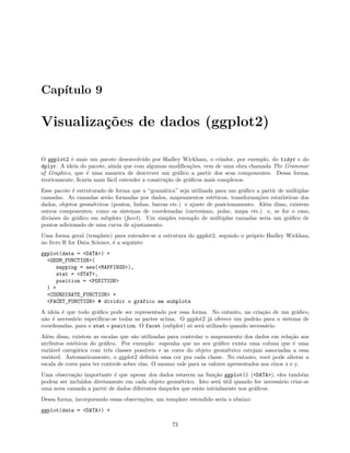 Capítulo 9
Visualizações de dados (ggplot2)
O ggplot2 é mais um pacote desenvolvido por Hadley Wickham, o criador, por exemplo, do tidyr e do
dplyr. A ideia do pacote, ainda que com algumas modificações, vem de uma obra chamada The Grammar
of Graphics, que é uma maneira de descrever um gráfico a partir dos seus componentes. Dessa forma,
teoricamente, ficaria mais fácil entender a construção de gráficos mais complexos.
Esse pacote é estruturado de forma que a “gramática” seja utilizada para um gráfico a partir de múltiplas
camadas. As camadas serão formadas por dados, mapeamentos estéticos, transformações estatísticas dos
dados, objetos geométricos (pontos, linhas, barras etc.) e ajuste de posicionamento. Além disso, existem
outros componentes, como os sistemas de coordenadas (cartesiano, polar, mapa etc.) e, se for o caso,
divisões do gráfico em subplots (facet). Um simples exemplo de múltiplas camadas seria um gráfico de
pontos adicionado de uma curva de ajustamento.
Uma forma geral (template) para entender-se a estrutura do ggplot2, segundo o próprio Hadley Wickhan,
no livro R for Data Science, é a seguinte:
ggplot(data = <DATA>) +
<GEOM_FUNCTION>(
mapping = aes(<MAPPINGS>),
stat = <STAT>,
position = <POSITION>
) +
<COORDINATE_FUNCTION> +
<FACET_FUNCTION> # dividir o gráfico em subplots
A ideia é que todo gráfico pode ser representado por essa forma. No entanto, na criação de um gráfico,
não é necessário especificar-se todas as partes acima. O ggplot2 já oferece um padrão para o sistema de
coordenadas, para o stat e position. O facet (subplot) só será utilizado quando necessário.
Além disso, existem as escalas que são utilizadas para controlar o mapeamento dos dados em relação aos
atributos estéticos do gráfico. Por exemplo: suponha que no seu gráfico exista uma coluna que é uma
variável categórica com três classes possíveis e as cores do objeto geométrico estejam associadas a essa
variável. Automaticamente, o ggplot2 definirá uma cor pra cada classe. No entanto, você pode alterar a
escala de cores para ter controle sobre elas. O mesmo vale para os valores apresentados nos eixos x e y.
Uma observação importante é que apesar dos dados estarem na função ggplot() (<DATA>), eles também
podem ser incluídos diretamente em cada objeto geométrico. Isto será útil quando for necessário criar-se
uma nova camada a partir de dados diferentes daqueles que estão inicialmente nos gráficos.
Dessa forma, incorporando essas observações, um template estendido seria o abaixo:
ggplot(data = <DATA>) +
73
 