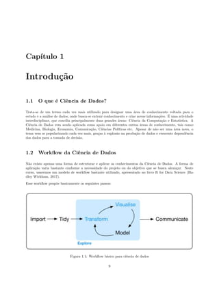Capítulo 1
Introdução
1.1 O que é Ciência de Dados?
Trata-se de um termo cada vez mais utilizado para designar uma área de conhecimento voltada para o
estudo e a análise de dados, onde busca-se extrair conhecimento e criar novas informações. É uma atividade
interdisciplinar, que concilia principalmente duas grandes áreas: Ciência da Computação e Estatística. A
Ciência de Dados vem sendo aplicada como apoio em diferentes outras áreas de conhecimento, tais como:
Medicina, Biologia, Economia, Comunicação, Ciências Políticas etc. Apesar de não ser uma área nova, o
tema vem se popularizando cada vez mais, graças à explosão na produção de dados e crescente dependência
dos dados para a tomada de decisão.
1.2 Workflow da Ciência de Dados
Não existe apenas uma forma de estruturar e aplicar os conhecimentos da Ciência de Dados. A forma de
aplicação varia bastante conforme a necessidade do projeto ou do objetivo que se busca alcançar. Neste
curso, usaremos um modelo de workflow bastante utilizado, apresentado no livro R for Data Science (Ha-
dley Wickham, 2017).
Esse workflow propõe basicamente os seguintes passos:
Figura 1.1: Workflow básico para ciência de dados
9
 