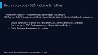 <<Installation Directory>>:Program Files (x86)Microsoft Visual Studio
11.0Common7IDEPrivateAssembliesProjectItemsDataTransformationProjectDataTransformationItems
Reuse your code - SSIS Package Templates
http://msdn.microsoft.com/en-us/library/ms345191.aspx
– Ensure consistency in terms of Coding Standards, Naming Standards, and Best
Practices etc. in SSIS Packages across different Modules/Projects
– Faster Package development and testing
 
