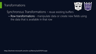 Transformations
Synchronous Transformations - reuse existing buffers
– Row transformations - manipulate data or create new fields using
the data that is available in that row
http://technet.microsoft.com/en-us/library/aa337074.aspx
 