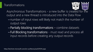 Transformations
Asynchronous Transformations - a new buffer is created for the
output and a new thread is introduced into the Data Flow
–number of input rows will likely not match the number of
output rows
–Partially blocking transformations – combine datasets
–Full Blocking transformations - must read and process all
input records before creating any output records
http://technet.microsoft.com/en-us/library/aa337074.aspx
 