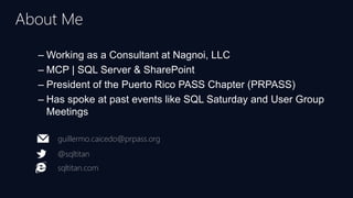 – Working as a Consultant at Nagnoi, LLC
– MCP | SQL Server & SharePoint
– President of the Puerto Rico PASS Chapter (PRPASS)
– Has spoke at past events like SQL Saturday and User Group
Meetings
About Me
guillermo.caicedo@prpass.org
@sqltitan
sqltitan.com
 