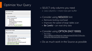 Optimize Your Query
– SELECT only columns you need
– Less columns = more rows per buffer
– Consider using NOLOCK hint
– Removes locking overhead
– Improves the speed of large tables scan
– Be Careful - can read dirty data
– Consider using OPTION (FAST 10000)
– Rob Farley -
http://sqlblog.com/blogs/rob_farley/archive/2011/02/17/the-ssis-
tuning-tip-that-everyone-misses.aspx
– Do as much work in the Source as possible
 