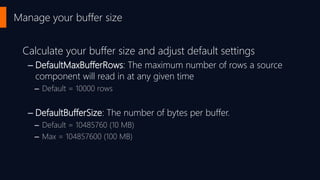 Manage your buffer size
Calculate your buffer size and adjust default settings
– DefaultMaxBufferRows: The maximum number of rows a source
component will read in at any given time
– Default = 10000 rows
– DefaultBufferSize: The number of bytes per buffer.
– Default = 10485760 (10 MB)
– Max = 104857600 (100 MB)
 