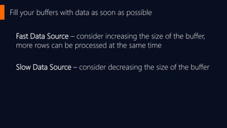 Fill your buffers with data as soon as possible
Fast Data Source – consider increasing the size of the buffer,
more rows can be processed at the same time
Slow Data Source – consider decreasing the size of the buffer
 