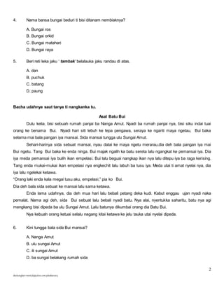 2 
4. Nama bansa bungai beduri ti bisi ditanam nembiaknya? 
A. Bungai ros 
B. Bungai orkid 
C. Bungai matahari 
D. Bungai raya 
5. Beri reti leka jaku ‘ tambak’ belalauka jaku randau di atas. 
A. dan 
B. puchuk 
C. batang 
D. paung 
Bacha udahnya saut tanya ti nangkanka tu. 
skuluengkari-merst3b@yahoo.com-jakuiban2013 
Asal Batu Bui 
Dulu kelia, bisi sebuah rumah panjai ba Nanga Amut. Nyadi ba rumah panjai nya, bisi siku indai tuai 
orang ke benama Bui. Nyadi hari siti lebuh ke lepa pengawa, seraya ke nganti maya ngetau, Bui baka 
selama mai bala pangan iya mansai. Sida mansai tungga ulu Sungai Amut. 
Sehari-harinya sida sebuat mansai, nyau datai ke maya ngetu merarau,dia deh bala pangan iya mai 
Bui ngetu. Tang Bui baka ke enda ninga. Bui majak ngalih ka batu sereta lalu ngangkat ke pemansai iya. Dia 
iya meda pemansai iya bulih ikan empelasi. Bui lalu beguai nangkap ikan nya lalu ditepu iya ba raga kerising. 
Tang enda mukai-mukai ikan empelasi nya engkechit lalu labuh ba tusu iya. Meda utai ti amat nyelai nya, dia 
iya lalu ngelekai ketawa. 
“Orang laki enda kala megai tusu aku, empelasi,” pia ko Bui. 
Dia deh bala sida sebuat ke mansai lalu sama ketawa. 
Enda lama udahnya, dia deh mua hari lalu bebali petang deka kudi. Kabut enggau ujan nyadi naka 
pemalat. Nama agi deh, sida Bui sebuat lalu bebali nyadi batu. Nya alai, nyentukka saharitu, batu nya agi 
mengkang bisi dipeda ba ulu Sungai Amut. Lalu batunya dikumbai orang dia Batu Bui. 
Nya kebuah orang ketuai selalu nagang kitai ketawa ke jelu tauka utai nyelai dipeda. 
6. Kini tungga bala sida Bui mansai? 
A. Nanga Amut 
B. ulu sungai Amut 
C. ili sungai Amut 
D. ba sungai belakang rumah sida 
 