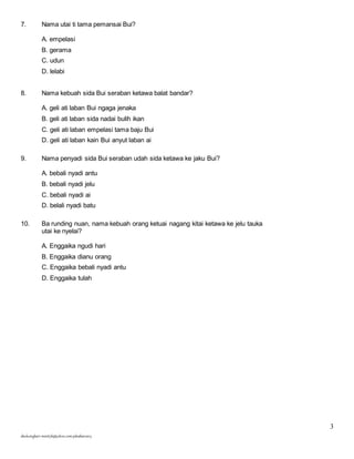3 
7. Nama utai ti tama pemansai Bui? 
A. empelasi 
B. gerama 
C. udun 
D. lelabi 
8. Nama kebuah sida Bui seraban ketawa balat bandar? 
A. geli ati laban Bui ngaga jenaka 
B. geli ati laban sida nadai bulih ikan 
C. geli ati laban empelasi tama baju Bui 
D. geli ati laban kain Bui anyut laban ai 
9. Nama penyadi sida Bui seraban udah sida ketawa ke jaku Bui? 
A. bebali nyadi antu 
B. bebali nyadi jelu 
C. bebali nyadi ai 
D. belali nyadi batu 
10. Ba runding nuan, nama kebuah orang ketuai nagang kitai ketawa ke jelu tauka 
utai ke nyelai? 
A. Enggaika ngudi hari 
B. Enggaika dianu orang 
C. Enggaika bebali nyadi antu 
D. Enggaika tulah 
skuluengkari-merst3b@yahoo.com-jakuiban2013 
 